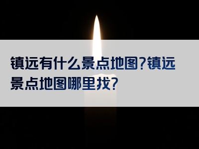 镇远有什么景点地图？镇远景点地图哪里找？