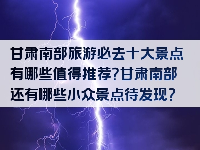甘肃南部旅游必去十大景点有哪些值得推荐？甘肃南部还有哪些小众景点待发现？