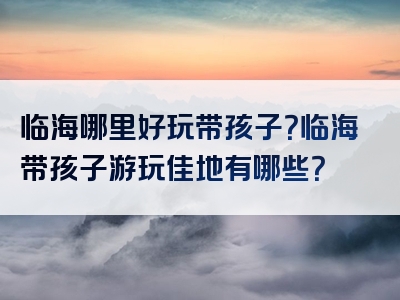 临海哪里好玩带孩子？临海带孩子游玩佳地有哪些？