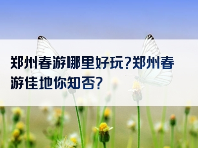 郑州春游哪里好玩？郑州春游佳地你知否？