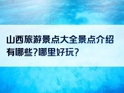 山西旅游景点大全景点介绍有哪些？哪里好玩？