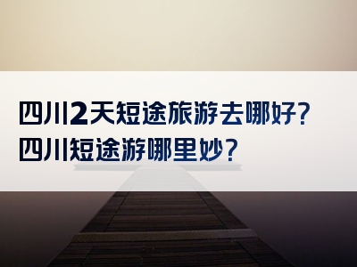 四川2天短途旅游去哪好？四川短途游哪里妙？