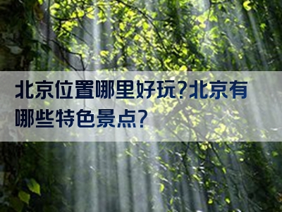 北京位置哪里好玩？北京有哪些特色景点？