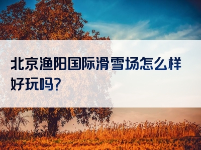 北京渔阳国际滑雪场怎么样好玩吗？
