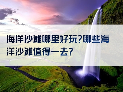 海洋沙滩哪里好玩？哪些海洋沙滩值得一去？