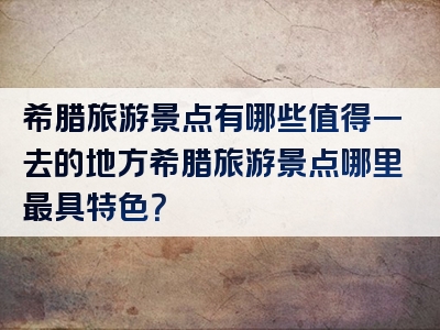 希腊旅游景点有哪些值得一去的地方希腊旅游景点哪里最具特色？