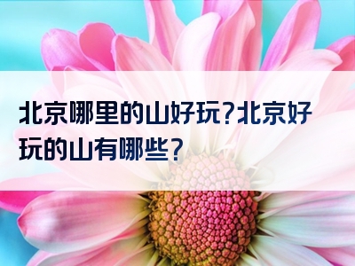 北京哪里的山好玩？北京好玩的山有哪些？