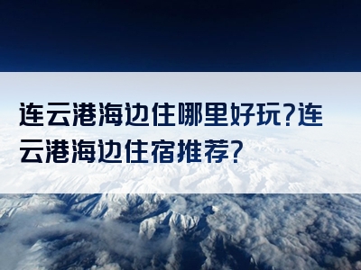 连云港海边住哪里好玩？连云港海边住宿推荐？