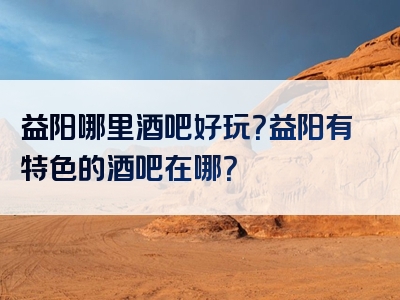 益阳哪里酒吧好玩？益阳有特色的酒吧在哪？