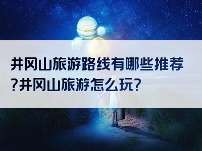 井冈山旅游路线有哪些推荐？井冈山旅游怎么玩？