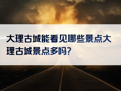 大理古城能看见哪些景点大理古城景点多吗？