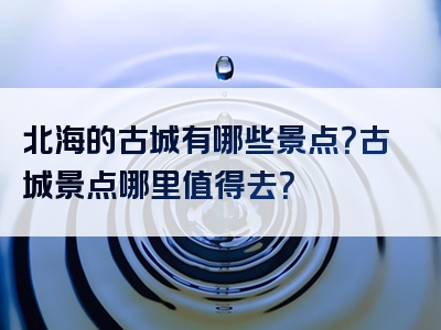 北海的古城有哪些景点？古城景点哪里值得去？