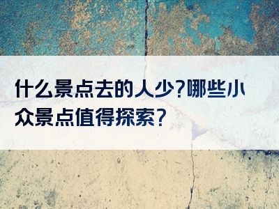 什么景点去的人少？哪些小众景点值得探索？