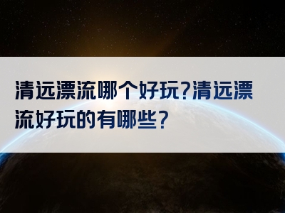 清远漂流哪个好玩？清远漂流好玩的有哪些？