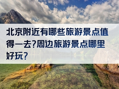 北京附近有哪些旅游景点值得一去？周边旅游景点哪里好玩？