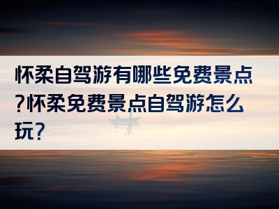 怀柔自驾游有哪些免费景点？怀柔免费景点自驾游怎么玩？