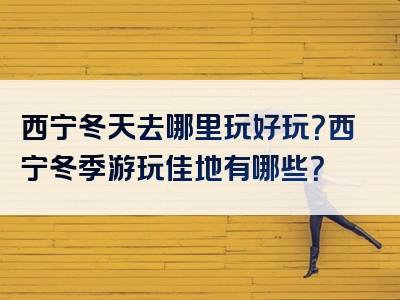 西宁冬天去哪里玩好玩？西宁冬季游玩佳地有哪些？