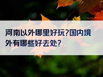 河南以外哪里好玩？国内境外有哪些好去处？