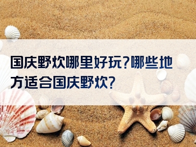 国庆野炊哪里好玩？哪些地方适合国庆野炊？