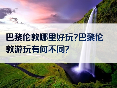 巴黎伦敦哪里好玩？巴黎伦敦游玩有何不同？