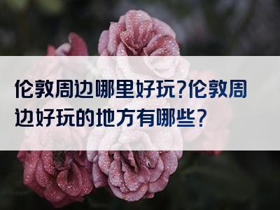 伦敦周边哪里好玩？伦敦周边好玩的地方有哪些？