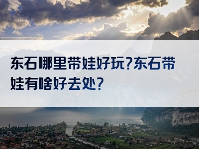 东石哪里带娃好玩？东石带娃有啥好去处？