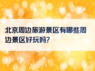 北京周边旅游景区有哪些周边景区好玩吗？