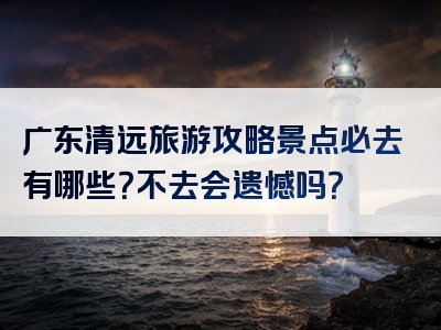 广东清远旅游攻略景点必去有哪些？不去会遗憾吗？