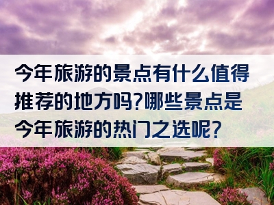 今年旅游的景点有什么值得推荐的地方吗？哪些景点是今年旅游的热门之选呢？