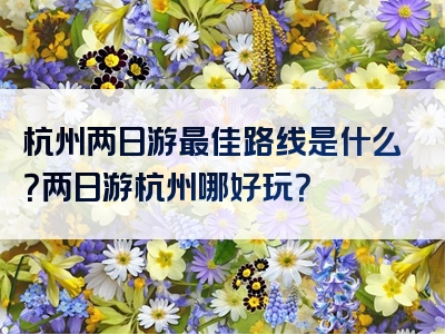 杭州两日游最佳路线是什么？两日游杭州哪好玩？