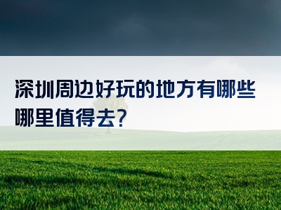 深圳周边好玩的地方有哪些哪里值得去？