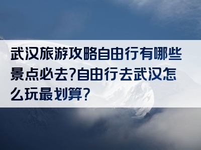 武汉旅游攻略自由行有哪些景点必去？自由行去武汉怎么玩最划算？