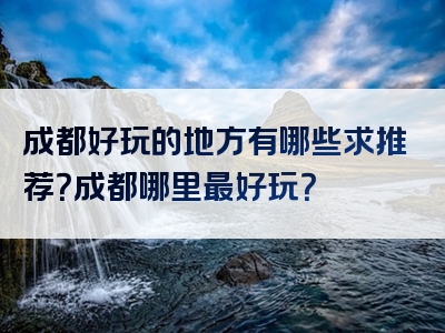 成都好玩的地方有哪些求推荐？成都哪里最好玩？