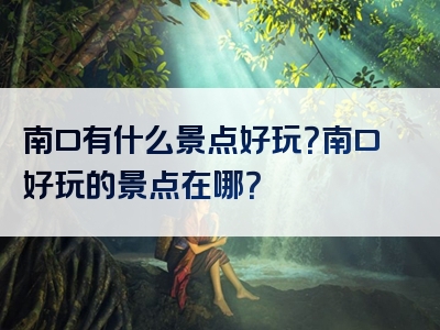 南口有什么景点好玩？南口好玩的景点在哪？