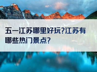 五一江苏哪里好玩？江苏有哪些热门景点？