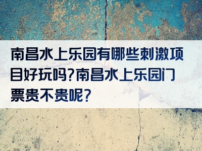 南昌水上乐园有哪些刺激项目好玩吗?南昌水上乐园门票贵不贵呢?