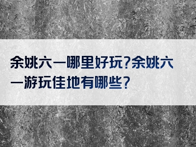 余姚六一哪里好玩？余姚六一游玩佳地有哪些？