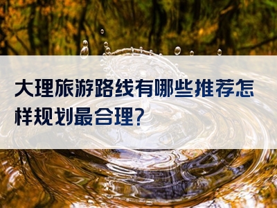 大理旅游路线有哪些推荐怎样规划最合理？