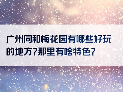 广州同和梅花园有哪些好玩的地方？那里有啥特色？