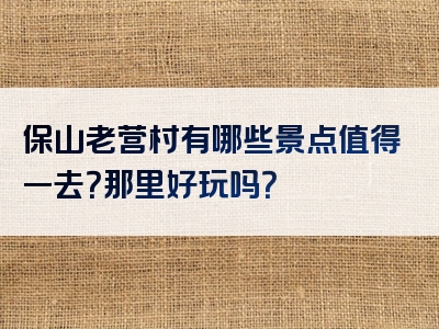 保山老营村有哪些景点值得一去？那里好玩吗？
