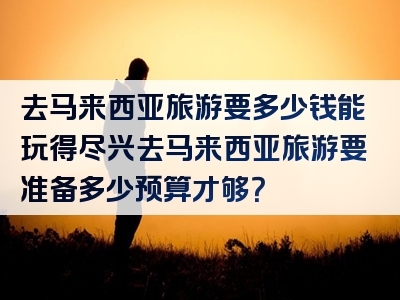 去马来西亚旅游要多少钱能玩得尽兴去马来西亚旅游要准备多少预算才够？