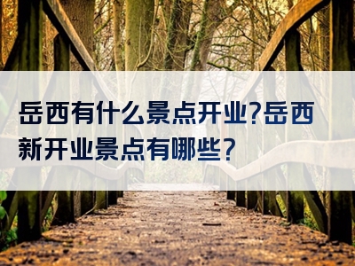岳西有什么景点开业？岳西新开业景点有哪些？