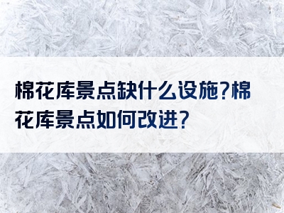 棉花库景点缺什么设施？棉花库景点如何改进？