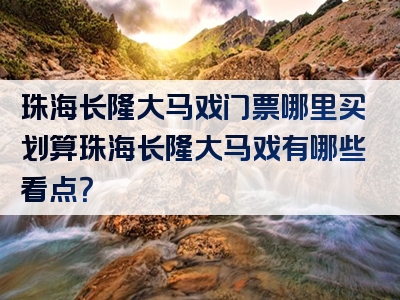 珠海长隆大马戏门票哪里买划算珠海长隆大马戏有哪些看点？
