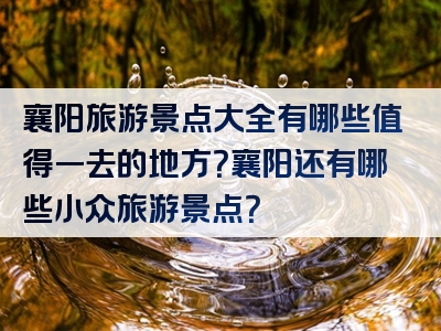 襄阳旅游景点大全有哪些值得一去的地方？襄阳还有哪些小众旅游景点？