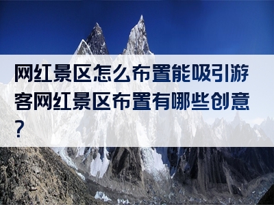 网红景区怎么布置能吸引游客网红景区布置有哪些创意？