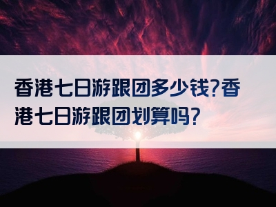香港七日游跟团多少钱？香港七日游跟团划算吗？