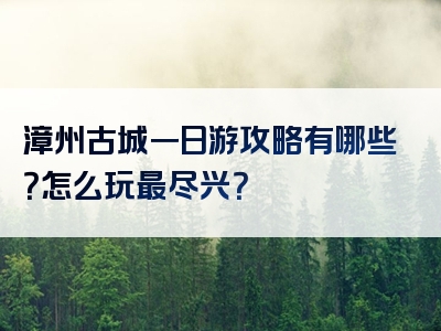 漳州古城一日游攻略有哪些？怎么玩最尽兴？