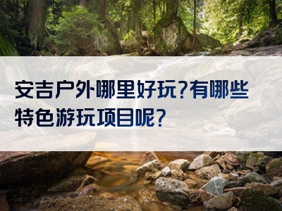 安吉户外哪里好玩?有哪些特色游玩项目呢?