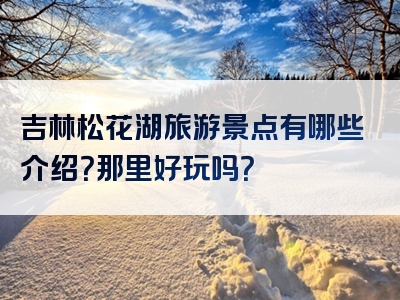 吉林松花湖旅游景点有哪些介绍？那里好玩吗？